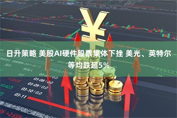 日升策略 美股AI硬件股票集体下挫 美光、英特尔等均跌超5%
