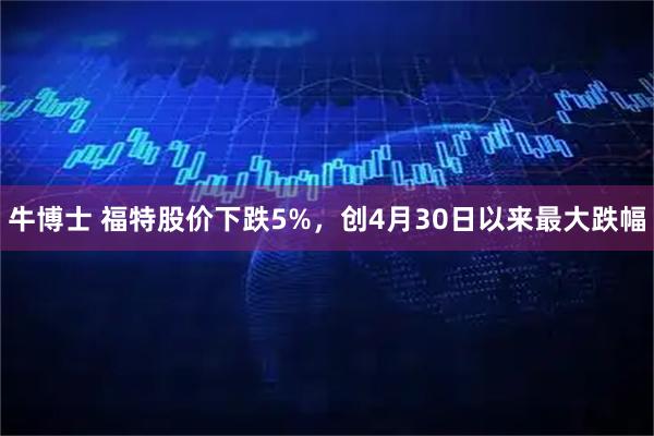 牛博士 福特股价下跌5%，创4月30日以来最大跌幅