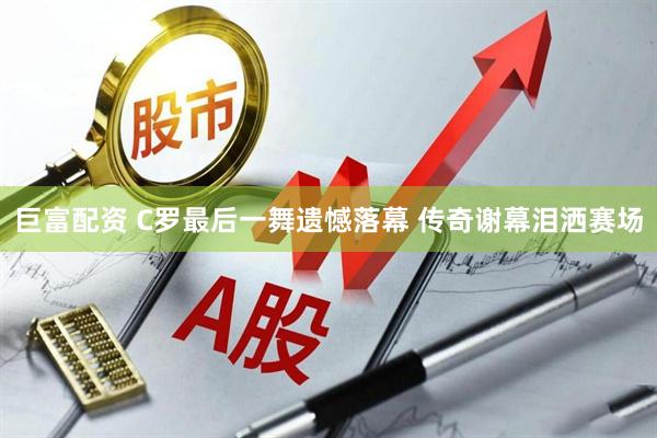 巨富配资 C罗最后一舞遗憾落幕 传奇谢幕泪洒赛场