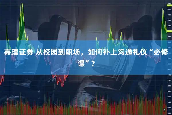 嘉理证券 从校园到职场，如何补上沟通礼仪“必修课”？