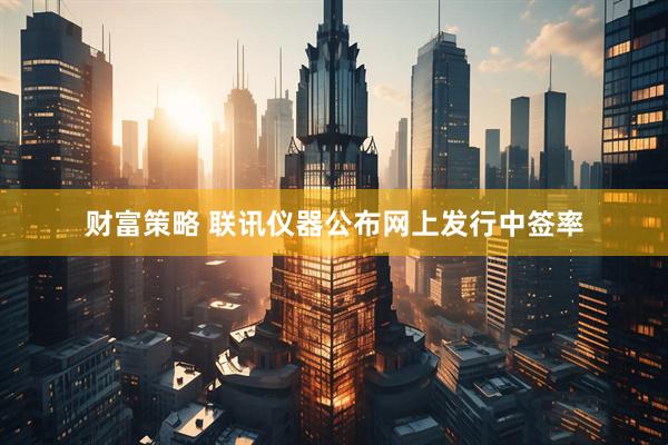 财富策略 联讯仪器公布网上发行中签率